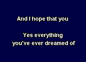 And I hope that you

Yes everything
you've ever dreamed of