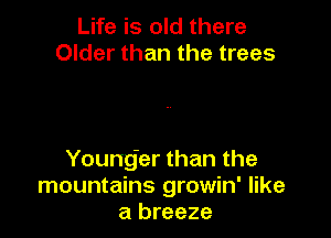 Life is old there
Older than the trees

Young'er than the
mountains growin' like
a breeze