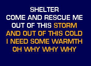 SHELTER
COME AND RESCUE ME
OUT OF THIS STORM
AND OUT OF THIS COLD
I NEED SOME WARMTH
0H WHY WHY WHY