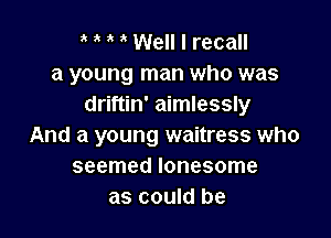 ' Well I recall
a young man who was
driftin' aimlessly

And a young waitress who
seemed lonesome
as could be