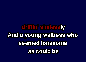 .nan who was
driftin' aimlessly

And a young waitress who
seemed lonesome
as could be