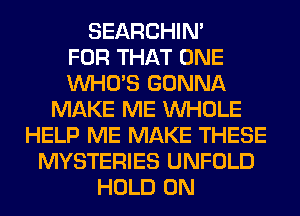 SEARCHIN'

FOR THAT ONE
WHO'S GONNA
MAKE ME WHOLE
HELP ME MAKE THESE
MYSTERIES UNFOLD
HOLD 0N