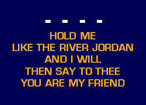 HOLD ME
LIKE THE RIVER JORDAN
AND I WILL
THEN SAY TU THEE
YOU ARE MY FRIEND