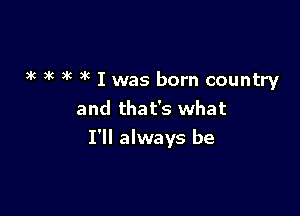 3k k )g )x I was born country
and that's what

I'll always be
