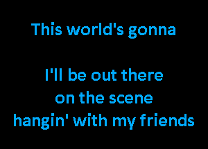 This world's gonna

I'll be out there
on the scene
hangin' with my friends