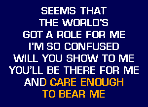 SEEMS THAT
THE WORLDS
GOT A ROLE FOR ME
I'M SO CONFUSED
WILL YOU SHOW TO ME
YOU'LL BE THERE FOR ME
AND CARE ENOUGH
TO BEAR ME