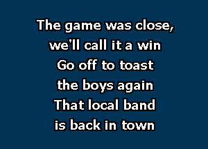 The game was close,
we'll call it a win
Go off to toast

the boys again
That local band
is back in town