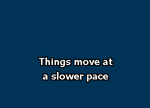 Things move at

a slower pace
