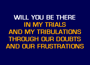 WILL YOU BE THERE
IN MY TRIALS
AND MY TRIBULATIONS
THROUGH OUR DOUBTS
AND OUR FRUSTRATIONS