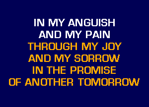 IN MY ANGUISH
AND MY PAIN
THROUGH MY JOY
AND MY BORROW
IN THE PROMISE
OF ANOTHER TOMORROW