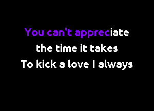 You can't appreciate
the time it takes

To kick a love I always