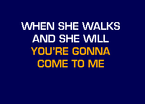 WHEN SHE WALKS
AND SHE WILL
YOU'RE GONNA

COME TO ME