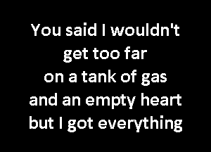 You said I wouldn't
get too far

on a tank of gas
and an empty heart
but I got everything