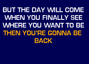 BUT THE DAY WILL COME

WHEN YOU FINALLY SEE

WHERE YOU WANT TO BE

THEN YOU'RE GONNA BE
BACK