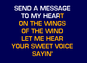 SEND A MESSAGE
TO MY HEART
ON THE WINGS
OF THE WIND
LET ME HEAR
YOUR SWEET VOICE
SAYIN'