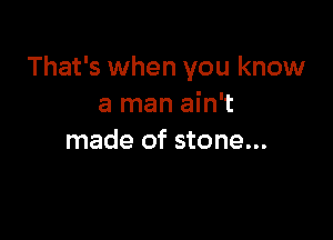 That's when you know
a man ain't

made of stone...