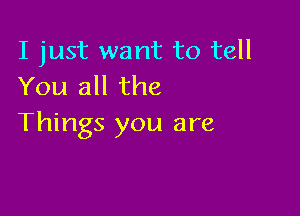 I just want to tell
You all the

Things you are