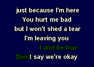 just because I'm here
You hurt me had
but I won't shed a tear

and be true
Don't say we're okay