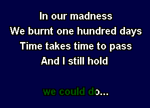 In our madness
We burnt one hundred days
Time takes time to pass

Some things
we could do...