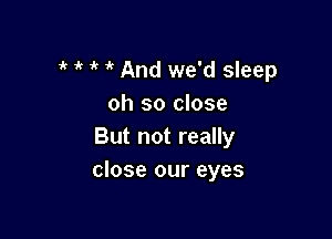 1' 1k 1k And we'd sleep
oh so close

But not really
close our eyes