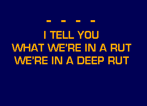 I TELL YOU
WHAT WERE IN A RUT
WERE IN A DEEP RUT