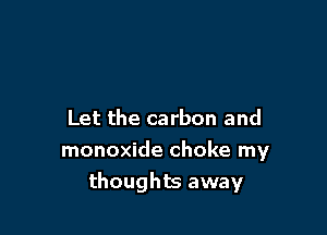 Let the carbon and
monoxide choke my
thoughts away