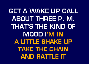 GET A WAKE UP CALL
ABOUT THREE P. M.
THATS THE KIND OF

MUUD I'M IN
A LITTLE SHAKE UP
TAKE THE CHAIN
AND FIATI'LE IT