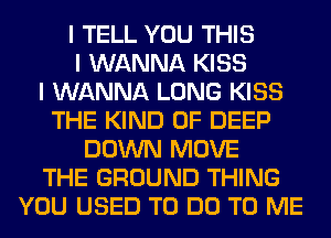 I TELL YOU THIS
I WANNA KISS
I WANNA LONG KISS
THE KIND OF DEEP
DOWN MOVE
THE GROUND THING
YOU USED TO DO TO ME