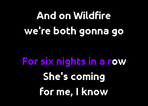 And on Wildfire
we're both gonna go

For six nights in a row
She's coming
For me, I know