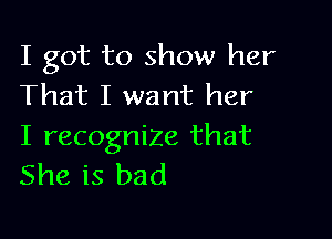 I got to show her
That I want her

I recognize that
She is bad