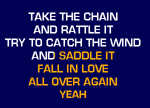 TAKE THE CHAIN
AND RA'I'I'LE IT
TRY TO CATCH THE WIND
AND SADDLE IT
FALL IN LOVE

ALL OVER AGAIN
YEAH