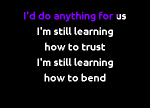 I'd do anything For us
I'm still learning
how to trust

I'm still learning
how to bend