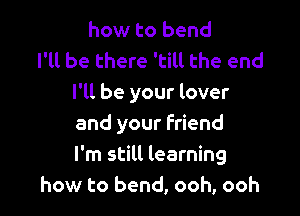 how to bend
I'll be there 'till the end
I'll be your lover

and your Friend
I'm still learning
how to bend, ooh, ooh