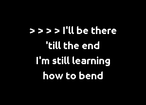 b a- I'll be there
'till the end

I'm still learning
how to bend