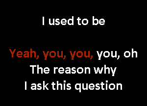 I used to be

Yeah, you, you, you, oh
The reason why
I ask this question