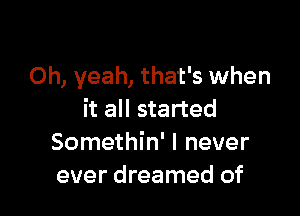 Oh, yeah, that's when

it all started
Somethin' I never
ever dreamed of