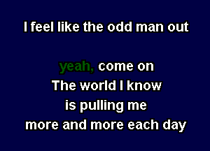 I feel like the odd man out

come on

The world I know
is pulling me
more and more each day