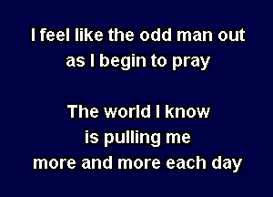 I feel like the odd man out
as I begin to pray

The world I know
is pulling me
more and more each day