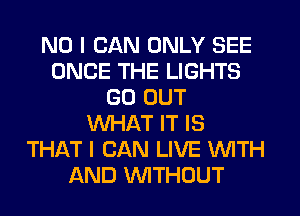 NO I CAN ONLY SEE
ONCE THE LIGHTS
GO OUT
WHAT IT IS
THAT I CAN LIVE WITH
AND WTHOUT
