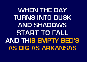 WHEN THE DAY
TURNS INTO DUSK
AND SHADOWS

START T0 FALL
AND THIS EMPTY BED'S
AS BIG AS ARKANSAS