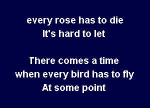 every rose has to die
It's hard to let

There comes a time
when every bird has to fly
At some point