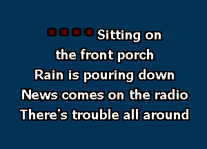 )K )k Sitting on
the front porch
Rain is pouring down
News comes on the radio

There's trouble all around

g