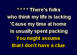 ik ik ik ik There's folks
who think my life is lacking
'Cause my time at home
is usually spent packing
You might assume
that I don't have a clue