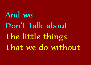 And we
Don't talk about

The little things
That we do without