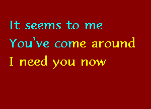 It seems to me
You've come around

I need you now