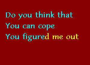 Do you think that
You can cope

You figured me out