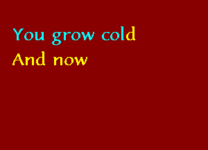 You grow cold

And now