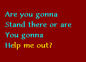 Are you gonna
Stand there or are
You gonna

Help me out?