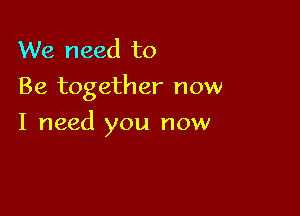 We need to
Be together now

I need you now