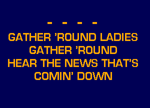 GATHER 'ROUND LADIES
GATHER 'ROUND
HEAR THE NEWS THAT'S
COMIM DOWN